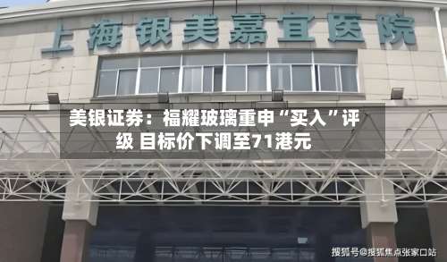 美银证券：福耀玻璃重申“买入	”评级 目标价下调至71港元-第3张图片