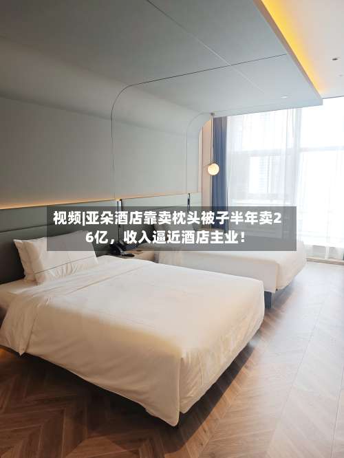 视频|亚朵酒店靠卖枕头被子半年卖26亿，收入逼近酒店主业！