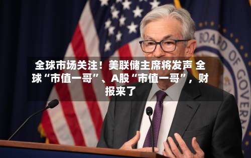 全球市场关注！美联储主席将发声 全球“市值一哥”、A股“市值一哥”，财报来了