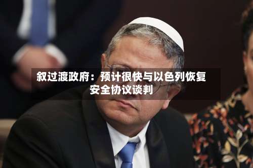 叙过渡政府：预计很快与以色列恢复安全协议谈判