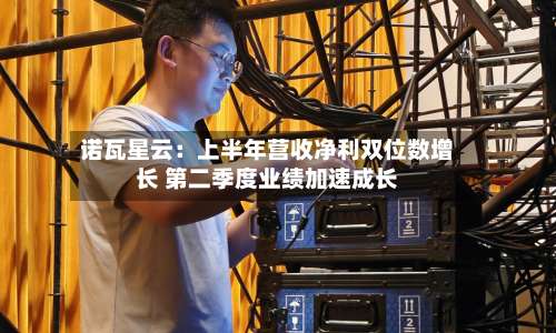 诺瓦星云：上半年营收净利双位数增长 第二季度业绩加速成长-第2张图片