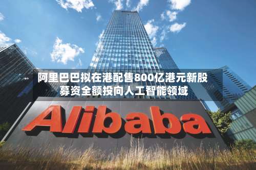 阿里巴巴拟在港配售800亿港元新股 募资全额投向人工智能领域