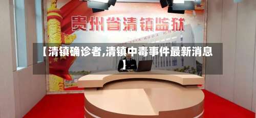 【清镇确诊者,清镇中毒事件最新消息】