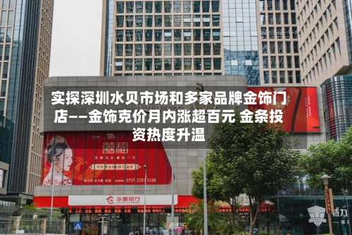 实探深圳水贝市场和多家品牌金饰门店——金饰克价月内涨超百元 金条投资热度升温-第2张图片