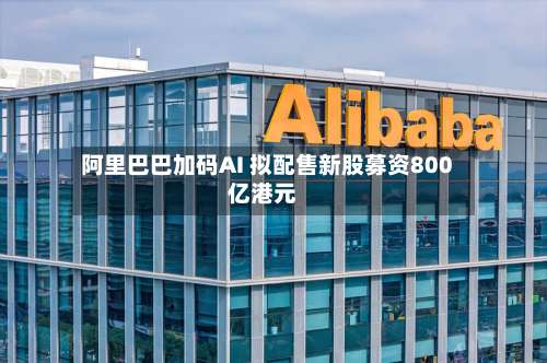 阿里巴巴加码AI 拟配售新股募资800亿港元
