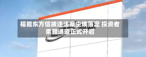 福能东方信披违法案尘埃落定 投资者索赔通道正式开启-第2张图片