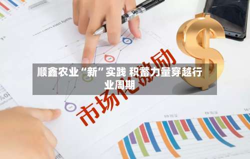 顺鑫农业“新”实践 积蓄力量穿越行业周期-第3张图片