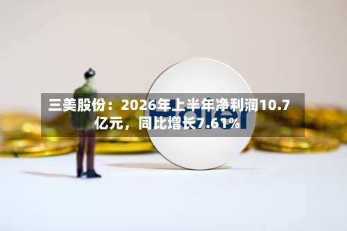 三美股份：2026年上半年净利润10.7亿元，同比增长7.61%-第1张图片