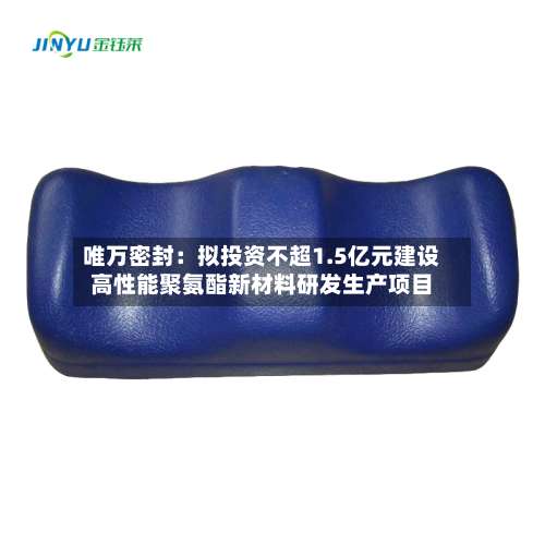 唯万密封：拟投资不超1.5亿元建设高性能聚氨酯新材料研发生产项目-第2张图片