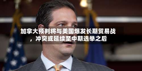 加拿大预判将与美国爆发长期贸易战	，冲突或延续至中期选举之后-第2张图片