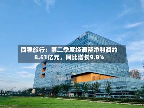 同程旅行：第二季度经调整净利润约8.51亿元，同比增长9.8%-第2张图片