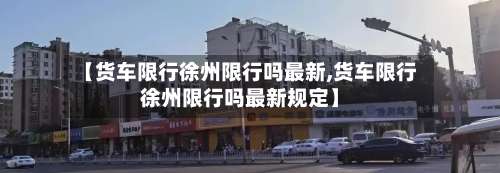 【货车限行徐州限行吗最新,货车限行徐州限行吗最新规定】-第2张图片