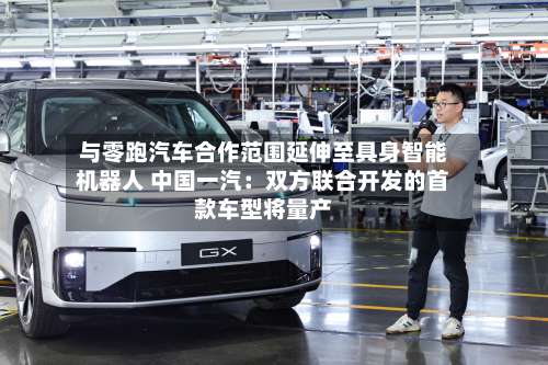 与零跑汽车合作范围延伸至具身智能机器人 中国一汽:双方联合开发的首款车型将量产-第2张图片