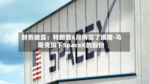 财务披露:特朗普6月购买了埃隆·马斯克旗下SpaceX的股份-第1张图片