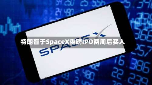特朗普于SpaceX重磅IPO两周后买入-第3张图片