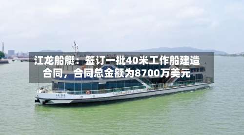 江龙船艇：签订一批40米工作船建造合同，合同总金额为8700万美元-第1张图片