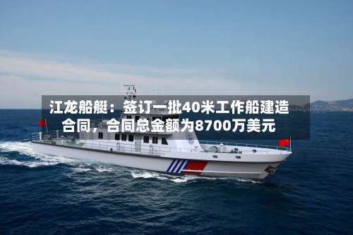 江龙船艇：签订一批40米工作船建造合同，合同总金额为8700万美元-第2张图片