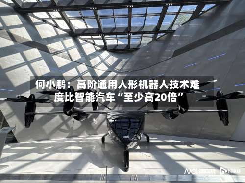 何小鹏：高阶通用人形机器人技术难度比智能汽车“至少高20倍”-第2张图片