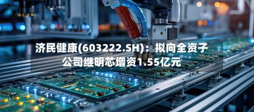 济民健康(603222.SH)：拟向全资子公司继明芯增资1.55亿元-第1张图片