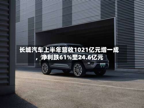 长城汽车上半年营收1021亿元增一成	，净利跌61%至24.6亿元-第3张图片