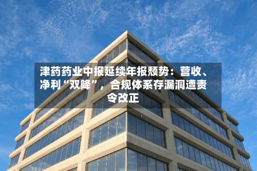 津药药业中报延续年报颓势：营收	、净利“双降	”，合规体系存漏洞遭责令改正-第2张图片