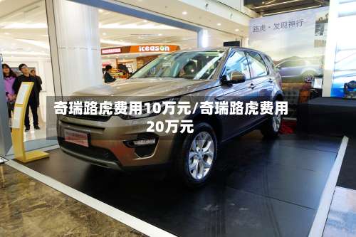 奇瑞路虎费用10万元/奇瑞路虎费用20万元-第2张图片