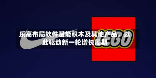 乐高布局软件赋能积木及其他产品，以此驱动新一轮增长周期
