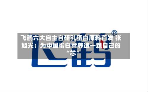 飞鹤六大自主自研乳蛋白原料首发 张旭光：为中国蛋白营养造一颗自己的 “芯”-第2张图片