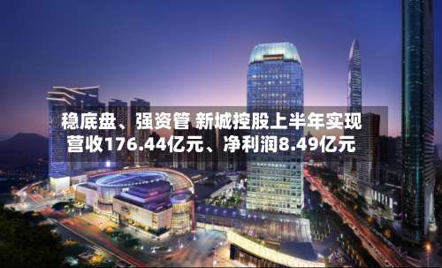 稳底盘、强资管 新城控股上半年实现营收176.44亿元	、净利润8.49亿元-第1张图片