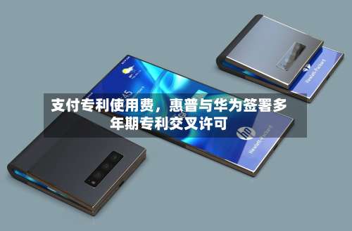 支付专利使用费，惠普与华为签署多年期专利交叉许可-第1张图片