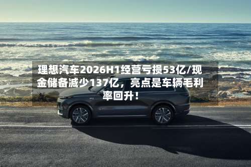 理想汽车2026H1经营亏损53亿/现金储备减少137亿，亮点是车辆毛利率回升！