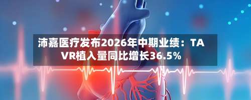 沛嘉医疗发布2026年中期业绩：TAVR植入量同比增长36.5%