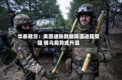 华泰期货：美国通胀数据降温进程受阻 俄乌局势或升温-第1张图片