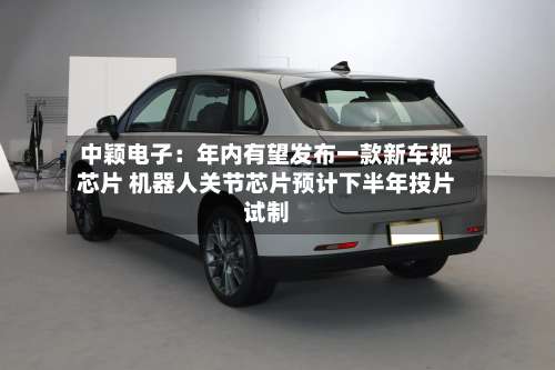 中颖电子：年内有望发布一款新车规芯片 机器人关节芯片预计下半年投片试制-第2张图片