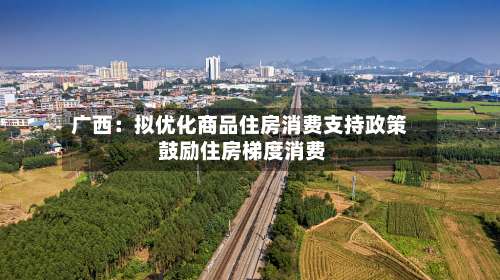 广西：拟优化商品住房消费支持政策 鼓励住房梯度消费