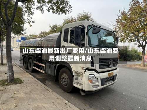 山东柴油最新出厂费用/山东柴油费用调整最新消息