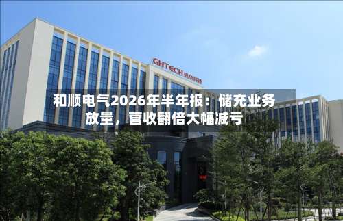 和顺电气2026年半年报：储充业务放量，营收翻倍大幅减亏-第3张图片