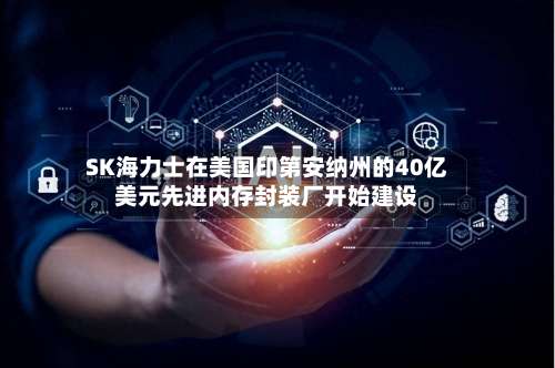 SK海力士在美国印第安纳州的40亿美元先进内存封装厂开始建设-第1张图片