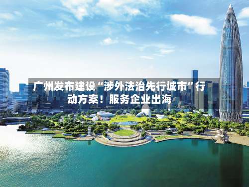 广州发布建设“涉外法治先行城市”行动方案！服务企业出海-第2张图片