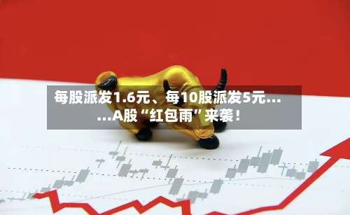 每股派发1.6元、每10股派发5元……A股“红包雨”来袭！-第2张图片