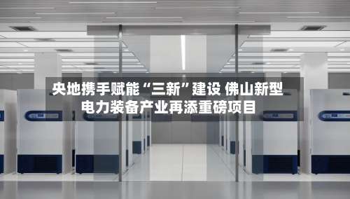 央地携手赋能“三新	”建设 佛山新型电力装备产业再添重磅项目-第2张图片