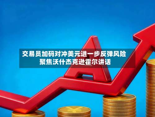 交易员加码对冲美元进一步反弹风险 聚焦沃什杰克逊霍尔讲话