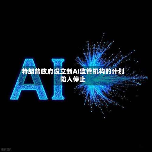 特朗普政府设立新AI监管机构的计划陷入停止