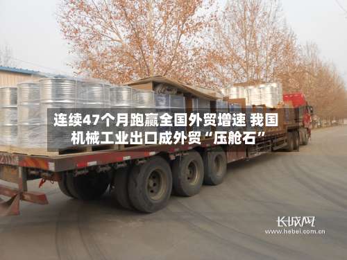 连续47个月跑赢全国外贸增速 我国机械工业出口成外贸“压舱石	”-第2张图片