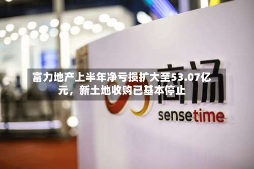 富力地产上半年净亏损扩大至53.07亿元，新土地收购已基本停止-第2张图片