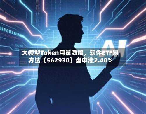 大模型Token用量激增	，软件ETF易方达（562930）盘中涨2.40%-第2张图片