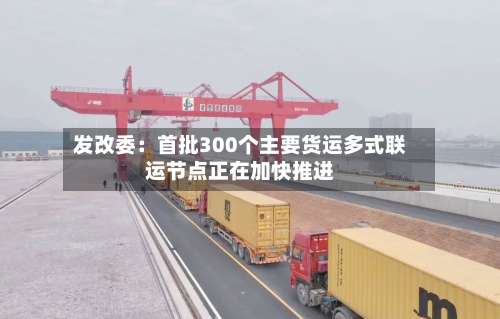 发改委：首批300个主要货运多式联运节点正在加快推进