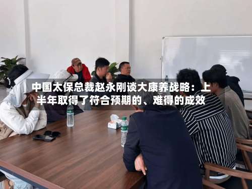 中国太保总裁赵永刚谈大康养战略：上半年取得了符合预期的、难得的成效