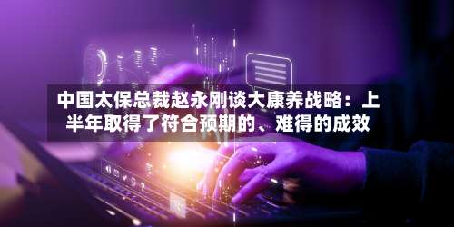 中国太保总裁赵永刚谈大康养战略：上半年取得了符合预期的、难得的成效-第2张图片