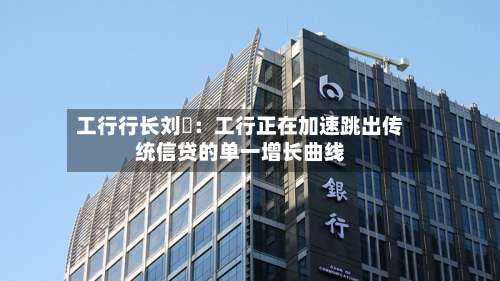 工行行长刘珺:工行正在加速跳出传统信贷的单一增长曲线-第1张图片